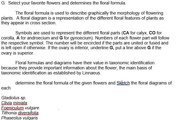 G. Select your favorite flowers and determines the floral formula.
The floral formula is used to describe graphically the morphology of flowering
plants. A floral diagram is a representation of the different floral features of plants as
they appear in cross section.
Symbols are used to represent the different floral parts (CA for calyx, CO for
corolla, A for androecium and G for gynoecium). Numbers of each flower part will follow
the respective symbol. The number will be encircled if the parts are united or fused and
is left open if otherwise. If the ovary is inferior, underline G, put a line above G if the
ovary is superior.
Floral formulas and diagrams have their value in taxonomic identification
because they provide important information about the flower, the main basis of
taxonomic identification as established by Linnaeus.
determine the floral formula of the given flowers and Sketch the floral diagrams of
each
Gladiolus sp.
Glivia miniata
Foeniculum vulgare
Tithonia diversifolia
Phaseolus vulgaris
