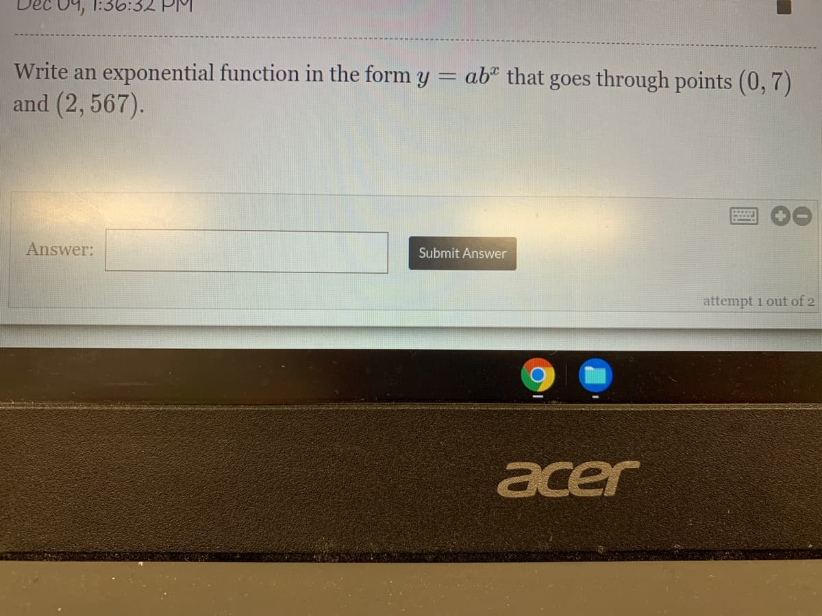 04, 1:36:32 PM
Write an exponential function in the form y = ab" that goes through points (0, 7)
and (2, 567).
Answer:
Submit Answer
attempt 1 out of 2
acer
