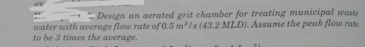 ex
Design an aerated grit chamber for treating municipal waste
water with average flow rate of 0.5 m3/s (43.2 MLD). Assume the peak flow rate
to be 3 times the average.
