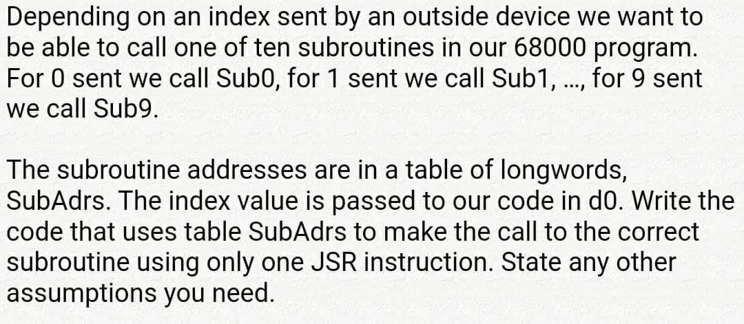 Depending on an index sent by an outside device we want to
be able to call one of ten subroutines in our 68000 program.
For 0 sent we call Sub0, for 1 sent we call Sub1, ., for 9 sent
we call Sub9.
The subroutine addresses are in a table of longwords,
SubAdrs. The index value is passed to our code in d0. Write the
code that uses table SubAdrs to make the call to the correct
subroutine using only one JSR instruction. State any other
assumptions you need.
