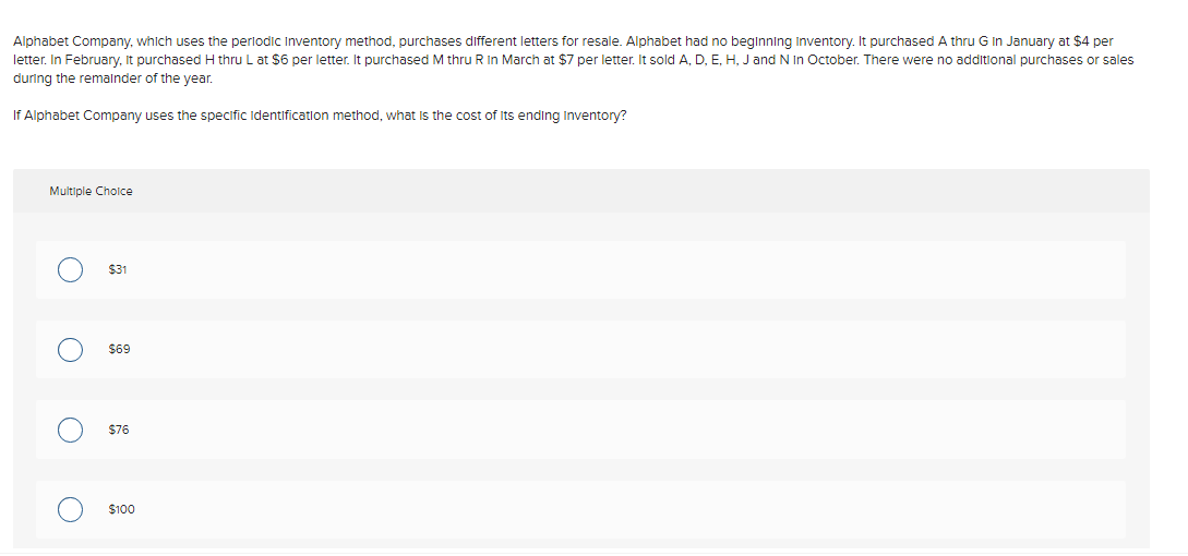 Alphabet Company, which uses the periodic Inventory method, purchases different letters for resale. Alphabet had no beginning Inventory. It purchased A thru G In January at $4 per
letter. In February, It purchased H thru L at $6 per letter. It purchased M thru R In March at $7 per letter. It sold A, D, E, H, J and N in October. There were no additional purchases or sales
during the remainder of the year.
If Alphabet Company uses the specific Identification method, what is the cost of its ending Inventory?
Multiple Choice
O
O
$31
$69
$76
$100