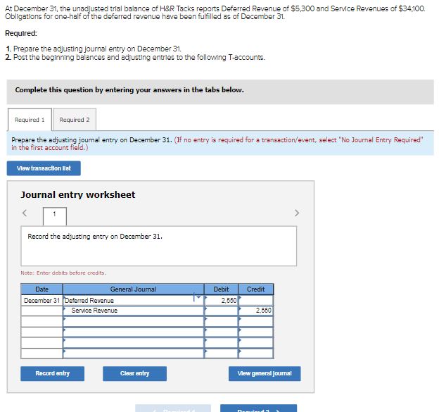 At December 31, the unadjusted trial balance of H&R Tacks reports Deferred Revenue of $5,300 and Service Revenues of $34,100.
Obligations for one-half of the deferred revenue have been fulfilled as of December 31.
Required:
1. Prepare the adjusting Journal entry on December 31.
2. Post the beginning balances and adjusting entries to the following T-accounts.
Complete this question by entering your answers in the tabs below.
Required 1 Required 2
Prepare the adjusting journal entry on December 31. (If no entry is required for a transaction/event, select "No Journal Entry Required"
in the first account field.)
View transaction list
Journal entry worksheet
Record the adjusting entry on December 31.
Note: Enter debits before credits.
Date
December 31 Deferred Revenue
Service Revenue
General Journal
Record entry
Clear entry
Debit Credit
2,550
2,550
View general Journal
Denne