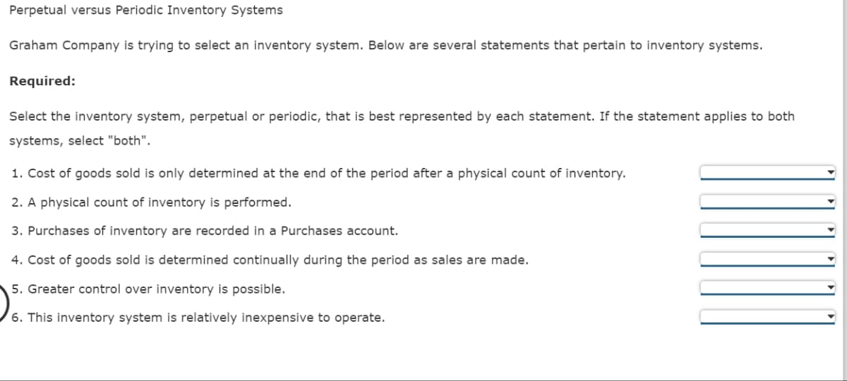 Perpetual versus Periodic Inventory Systems
Graham Company is trying to select an inventory system. Below are several statements that pertain to inventory systems.
Required:
Select the inventory system, perpetual or periodic, that is best represented by each statement. If the statement applies to both
systems, select "both".
1. Cost of goods sold is only determined at the end of the period after a physical count of inventory.
2. A physical count of inventory is performed.
3. Purchases of inventory are recorded in a Purchases account.
4. Cost of goods sold is determined continually during the period as sales are made.
5. Greater control over inventory is possible.
6. This inventory system is relatively inexpensive to operate.