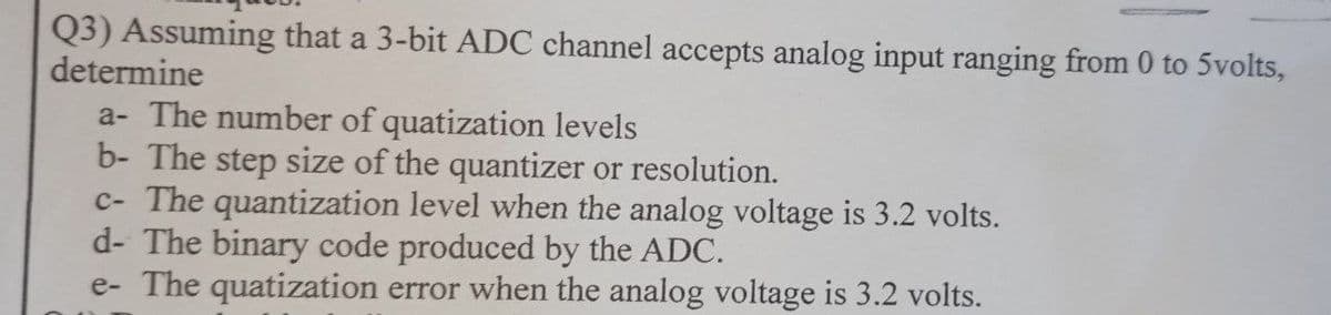Q3) Assuming that a 3-bit ADC channel accepts analog input ranging from 0 to 5volts,
determine
a- The number of quatization levels
b- The step size of the quantizer or resolution.
c- The quantization level when the analog voltage is 3.2 volts.
d- The binary code produced by the ADC.
e- The quatization error when the analog voltage is 3.2 volts.
