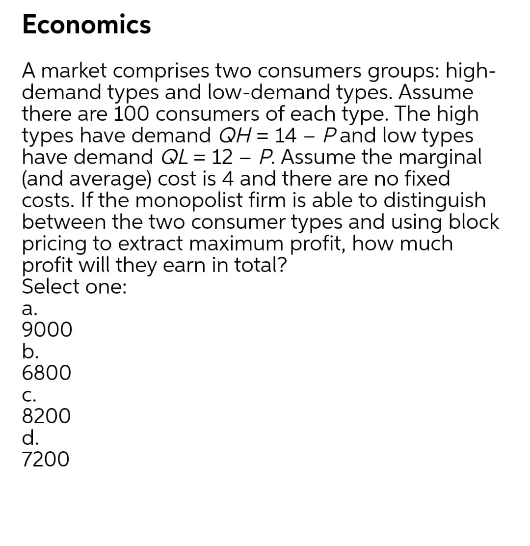 Economics
A market comprises two consumers groups: high-
demand types and low-demand types. Assume
there are 100 consumers of each type. The high
types have demand QH = 14 – Pand low types
have demand QL = 12 – P. Assume the marginal
(and average) cost is 4 and there are no fixed
costs. If the monopolist firm is able to distinguish
between the two consumer types and using block
pricing to extract maximum profit, how much
profit will they earn in total?
Select one:
а.
9000
b.
6800
С.
8200
d.
7200
