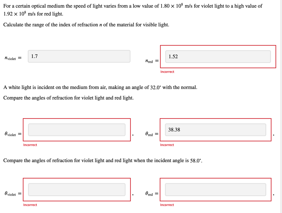 For a certain optical medium the speed of light varies from a low value of 1.80 × 10% m/s for violet light to a high value of
1.92 x 10° m/s for red light.
Calculate the range of the index of refraction n of the material for visible light.
1.52
1.7
Nyiolet
Nred
Incorrect
A white light is incident on the medium from air, making an angle of 32.0° with the normal.
Compare the angles of refraction for violet light and red light.
38.38
O red
Oviolet
Incorrect
Incorrect
Compare the angles of refraction for violet light and red light when the incident angle is 58.0°.
Ored
Oviolet
Incorrect
Incorrect
II
II
