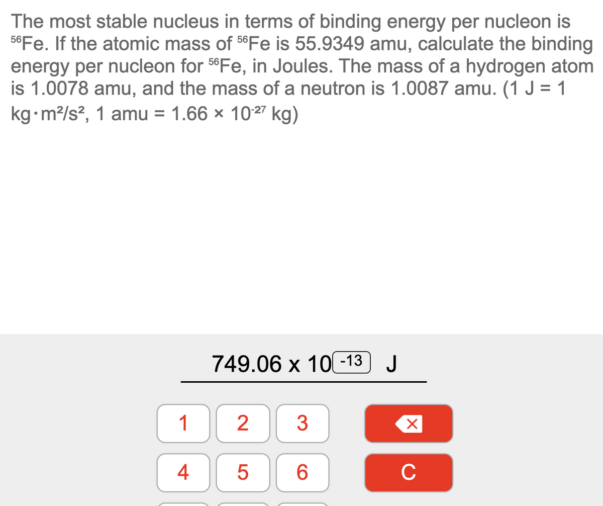 The most stable nucleus in terms of binding energy per nucleon is
56Fe. If the atomic mass of 56FE is 55.9349 amu, calculate the binding
energy per nucleon for 5°Fe, in Joules. The mass of a hydrogen atom
is 1.0078 amu, and the mass of a neutron is 1.0087 amu. (1 J = 1
kg•m?/s?, 1 amu =
1.66 × 1027 kg)
749.06 х 10 -13] J
1
3
6.
C
4+
