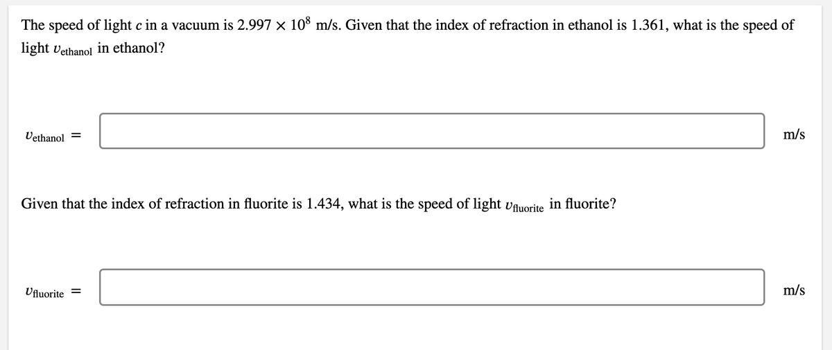 The speed of light c in a vacuum is 2.997 x 10 m/s. Given that the index of refraction in ethanol is 1.361, what is the speed of
light vethanol in ethanol?
Vethanol =
m/s
Given that the index of refraction in fluorite is 1.434, what is the speed of light vAuorite
in fluorite?
Ufluorite =
m/s
