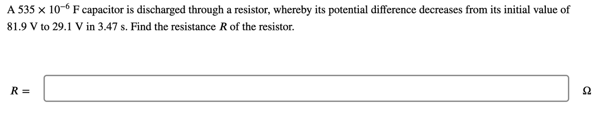 A 535 x 10-6 F capacitor is discharged through a resistor, whereby its potential difference decreases from its initial value of
81.9 V to 29.1 V in 3.47 s. Find the resistance R of the resistor.
Ω
R =
