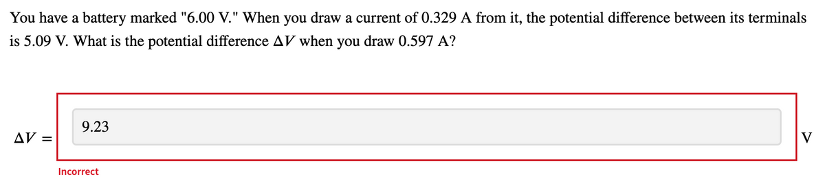 You have a battery marked "6.00 V." When you draw a current of 0.329 A from it, the potential difference between its terminals
is 5.09 V. What is the potential difference AV when you draw 0.597 A?
9.23
AV =
V
Incorrect
