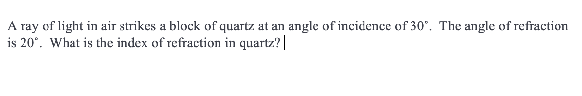 A ray of light in air strikes a block of quartz at an angle of incidence of 30°. The angle of refraction
is 20°. What is the index of refraction in quartz? |
