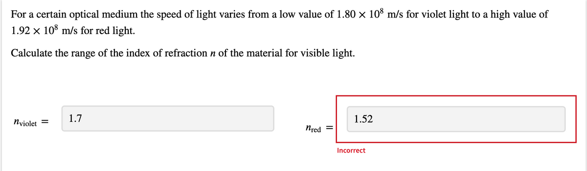 For a certain optical medium the speed of light varies from a low value of 1.80 × 10% m/s for violet light to a high value of
1.92 x 10° m/s for red light.
Calculate the range of the index of refraction n of the material for visible light.
1.7
1.52
Nyiolet =
Nred =
Incorrect

