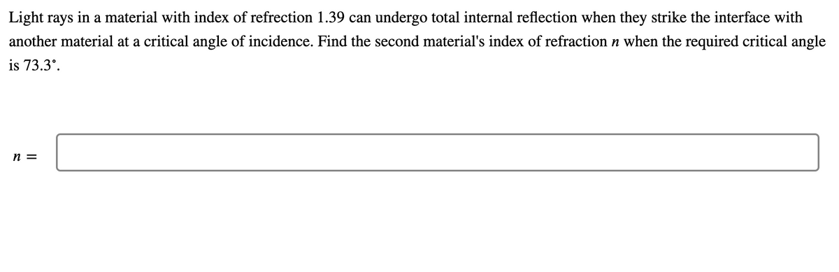 Light rays in a material with index of refrection 1.39 can undergo total internal reflection when they strike the interface with
another material at a critical angle of incidence. Find the second material's index of refraction n when the required critical angle
is 73.3°.
n =
