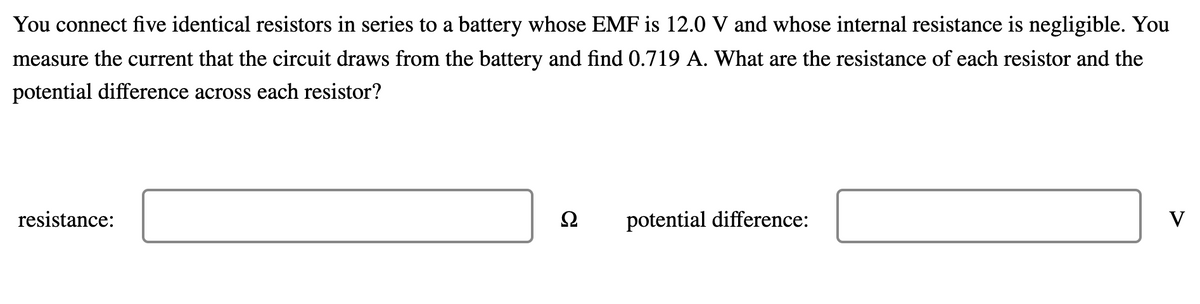 You connect five identical resistors in series to a battery whose EMF is 12.0 V and whose internal resistance is negligible. You
measure the current that the circuit draws from the battery and find 0.719 A. What are the resistance of each resistor and the
potential difference across each resistor?
resistance:
potential difference:
V
