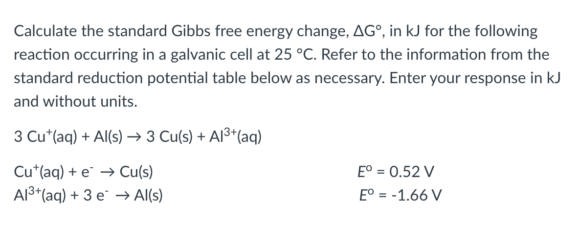 Calculate the standard Gibbs free energy change, AG°, in kJ for the following
reaction occurring in a galvanic cell at 25 °C. Refer to the information from the
standard reduction potential table below as necessary. Enter your response in kJ
and without units.
3 Cu+ (aq) + Al(s) → 3 Cu(s) + Al³+(aq)
Cu (aq) + e → Cu(s)
Eº = 0.52 V
Al³+ (aq) + 3 e → Al(s)
Eº = -1.66 V