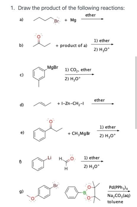 1. Draw the product of the following reactions:
ether
a)
Br + Mg
1) ether
b)
+ product of a)
2) H3O+
û
d)
f)
g)
MgBr
1) CO₂, ether
2) H₂O+
+I-Zn-CH,
oi
Li
+ CH₂Mg Br
HYÖ
H
ether
1) ether
2) H3O+
1) ether
2) H3O+
Pd(PPh 3) 4
Na₂CO3(aq)
toluene