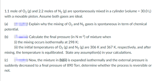 1.1 mole of O₂ (g) and 2.2 moles of N₂ (g) are spontaneously mixed in a cylinder (volume = 30.0 L)
with a movable piston. Assume both gases are ideal.
(a)
Explain why the mixing of O₂ and N₂ gases is spontaneous in term of chemical
potential.
(b)
Calculate the final pressure (in N m2) of mixture when
(i) the mixing occurs isothermally at 298 K;
(ii) the initial temperatures of O₂ (g) and N₂ (g) are 306 K and 367 K, respectively, and after
mixing, the temperature is equilibrated. State any assumption(s) in your calculations.
(c)
) Now, the mixture in (b)(ii) is expanded isothermally and the external pressure is
suddenly decreased to a final pressure of 890 Torr, determine whether the process is reversible or
not.