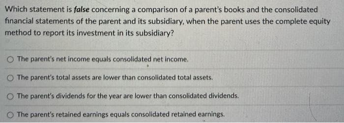 Which statement is false concerning a comparison of a parent's books and the consolidated
financial statements of the parent and its subsidiary, when the parent uses the complete equity
method to report its investment in its subsidiary?
The parent's net income equals consolidated net income.
The parent's total assets are lower than consolidated total assets.
O The parent's dividends for the year are lower than consolidated dividends.
O The parent's retained earnings equals consolidated retained earnings.
