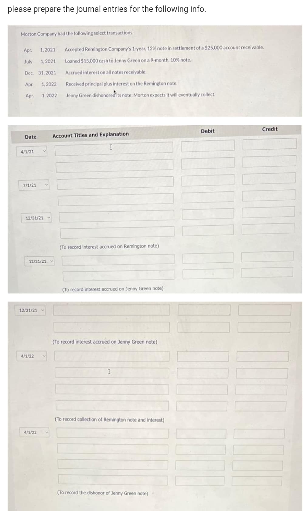 please prepare the journal entries for the following info.
Morton Company had the following select transactions.
Apr.
1,2021
Accepted Remington Company's 1-year, 12% note in settlement of a $25,000 account receivable.
July
1, 2021
Loaned $15,000 cash to Jenny Green on a 9-month, 10% note.
Dec. 31, 2021
Accrued interest on all notes receivable.
Apr.
1, 2022
Received principal plus interest on the Remington note.
Apr.
1, 2022
Jenny Green dishonored its note: Morton expects it will eventually collect.
Debit
Credit
Date
Account Titles and Explanation
4/1/21
7/1/21
12/31/21
(To record interest accrued on Remington note)
12/31/21
(To record interest accrued on Jenny Green note)
12/31/21
(To record interest accrued on Jenny Green note)
4/1/22
(To record collection of Remington note and interest)
4/1/22
(To record the dishonor of Jenny Green note)
