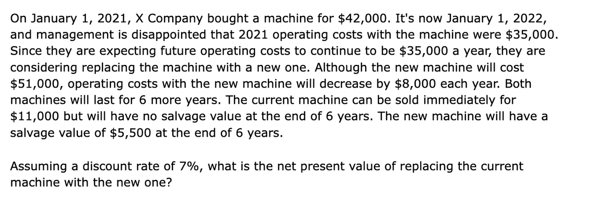 On January 1, 2021, X Company bought a machine for $42,000. It's now January 1, 2022,
and management is disappointed that 2021 operating costs with the machine were $35,000.
Since they are expecting future operating costs to continue to be $35,000 a year, they are
considering replacing the machine with a new one. Although the new machine will cost
$51,000, operating costs with the new machine will decrease by $8,000 each year. Both
machines will last for 6 more years. The current machine can be sold immediately for
$11,000 but will have no salvage value at the end of 6 years. The new machine will have a
salvage value of $5,500 at the end of 6 years.
Assuming a discount rate of 7%, what is the net present value of replacing the current
machine with the new one?
