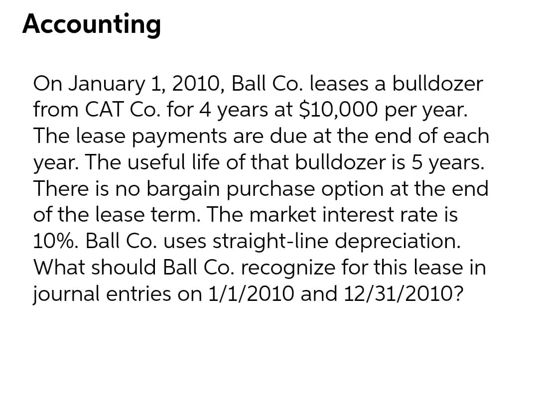 Accounting
On January 1, 2010, Ball Co. leases a bulldozer
from CAT Co. for 4 years at $10,000 per year.
The lease payments are due at the end of each
year. The useful life of that bulldozer is 5 years.
There is no bargain purchase option at the end
of the lease term. The market interest rate is
10%. Ball Co. uses straight-line depreciation.
What should Ball Co. recognize for this lease in
journal entries on 1/1/2010 and 12/31/2010?
