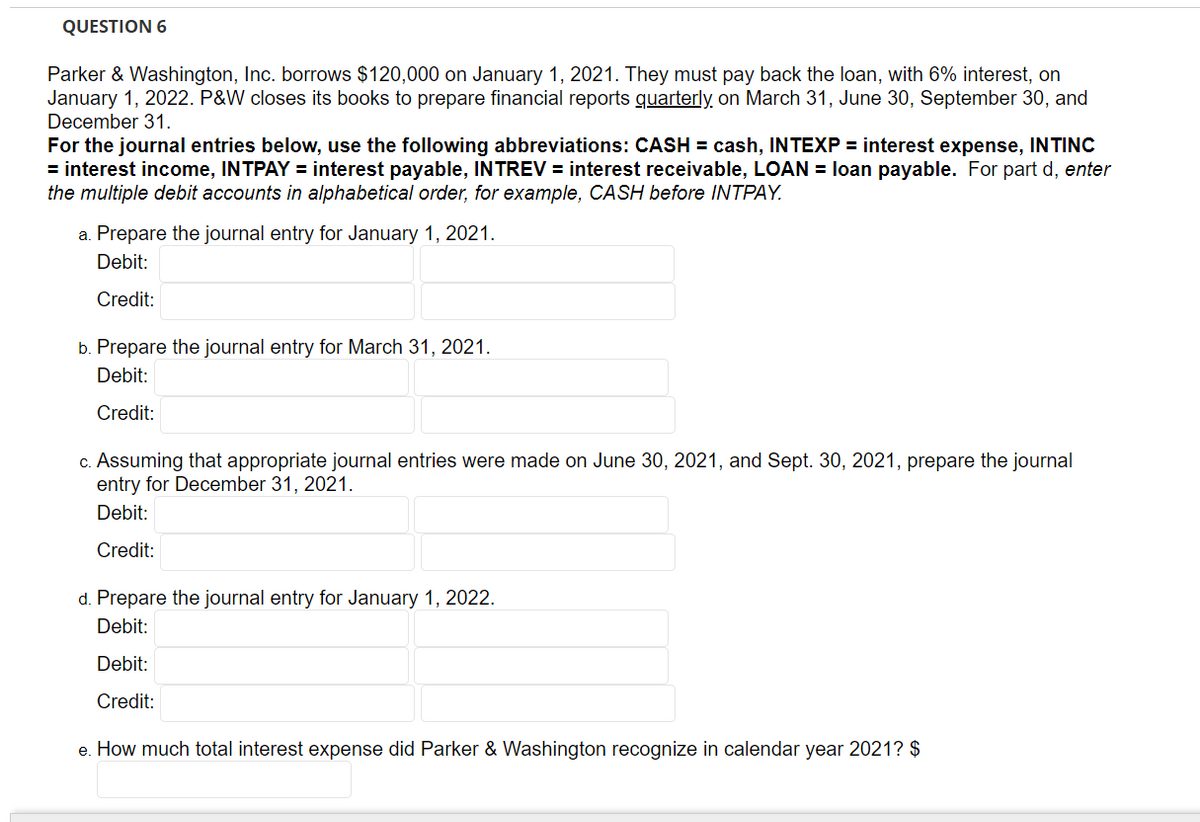 QUESTION 6
Parker & Washington, Inc. borrows $120,000 on January 1, 2021. They must pay back the loan, with 6% interest, on
January 1, 2022. P&W closes its books to prepare financial reports quarterly on March 31, June 30, September 30, and
December 31.
For the journal entries below, use the following abbreviations: CASH = cash, INTEXP = interest expense, INTINC
= interest income, INTPAY = interest payable, INTREV = interest receivable, LOAN = loan payable. For part d, enter
the multiple debit accounts in alphabetical order, for example, CASH before INTPAY.
a. Prepare the journal entry for January 1, 2021.
Debit:
Credit:
b. Prepare the journal entry for March 31, 2021.
Debit:
Credit:
c. Assuming that appropriate journal entries were made on June 30, 2021, and Sept. 30, 2021, prepare the journal
entry for December 31, 2021.
Debit:
Credit:
d. Prepare the journal entry for January 1, 2022.
Debit:
Debit:
Credit:
e. How much total interest expense did Parker & Washington recognize in calendar year 2021? $
