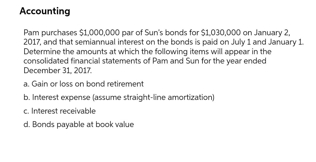 Accounting
Pam purchases $1,000,000 par of Sun's bonds for $1,030,000 on January 2,
2017, and that semiannual interest on the bonds is paid on July 1 and January 1.
Determine the amounts at which the following items will appear in the
consolidated financial statements of Pam and Sun for the year ended
December 31, 2017.
a. Gain or loss on bond retirement
b. Interest expense (assume straight-line amortization)
c. Interest receivable
d. Bonds payable at book value
