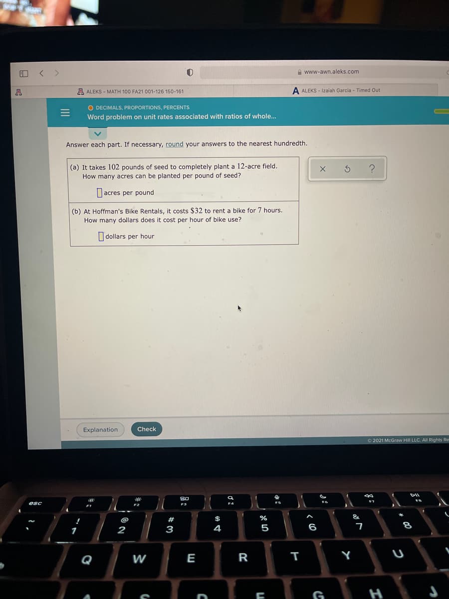 O < >
A www-awn.aleks.com
A
A ALEKS - MATH 100 FA21 001-126 150-161
A ALEKS - Izaiah Garcia - Timed Out
O DECIMALS, PROPORTIONS, PERCENTS
Word problem on unit rates associated with ratios of whole...
Answer each part. If necessary, round your answers to the nearest hundredth.
(a) It takes 102 pounds of seed to completely plant a 12-acre field.
How many acres can be planted per pound of seed?
acres per pound
(b) At Hoffman's Bike Rentals, it costs $32 to rent a bike for 7 hours.
How many dollars does it cost per hour of bike use?
I dollars per hour
Explanation
Check
O 2021 McGraw Hill LLC. All Rights Re
DII
80
F7
FS
esc
F3
F4
F1
F2
@
#
$
%
&
2
3
4
5
6
8
1
Q
W
E
R
Y
G
H
ノ:
