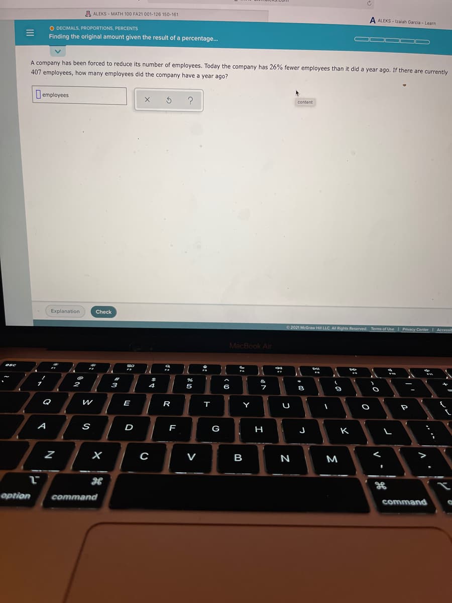 A ALEKS - MATH 100 FA21 001-126 150-161
A ALEKS - Izalah Garcia - Learn
O DECIMALS, PROPORTIONS, PERCENTS
Finding the original amount given the result of a percentage.
OO OO D
A company has been forced to reduce its number of employees. Today the company has 26% fewer employees than it did a year ago. If there are currently
407 employees, how many employees did the company have a year ago?
I employees
content
Explanation
Check
O 2021 McGraw Hil LLC. AlI Rights Reserved. Terms of Use Privacy Center Accessit
MacBook Air
esc
S0
3
&
2
4
5
6
8
Q
E
R
т
Y
U
A
S
D
G
H
K
V
B
N
M
option
command
command
8: つ
