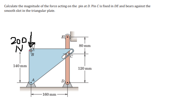 Calculate the magnitude of the force acting on the pin at D. Pin C is fixed in DE and bears against the
smooth slot in the triangular plate.
20
0,
80 mm
B
140 mm
120 mm
160 mm
