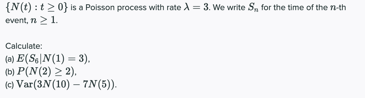 {N(t) : t> 0} is a Poisson process with rate A = 3. We write Sn for the time of the n-th
event, n > 1.
Calculate:
(a) E(S6|N(1) = 3),
(b) P(N(2) > 2),
(c) Var(3N(10) – 7N(5)).
