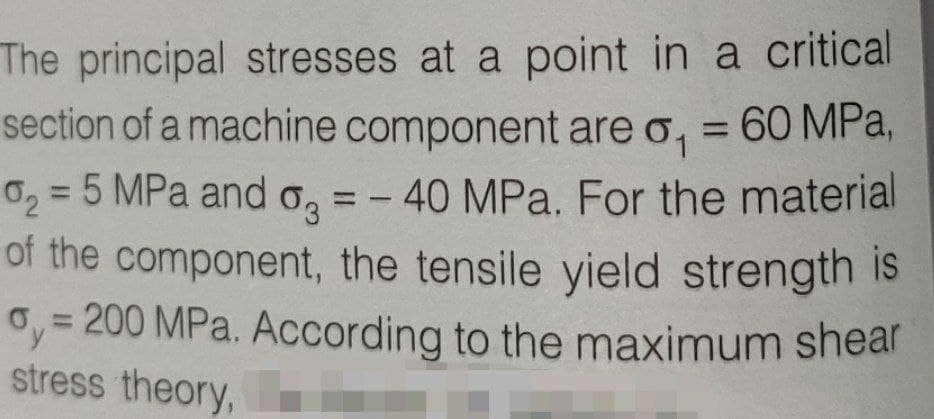 The principal stresses at a point in a critical
section of a machine component are o, = 60 MPa,
0, = 5 MPa and o,
of the component, the tensile yield strength is
oy= 200 MPa. According to the maximum shear
stress theory,
%3D
40 MPa. For the material
%3D
%3D
