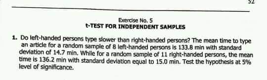 Exercise No. 5
t-TEST FOR INDEPENDENT SAMPLES
1. Do left-handed persons type slower than right-handed persons? The mean time to type
an article for a random sample of 8 left-handed persons is 133.8 min with standard
deviation of 14.7 min. While for a random sample of 11 right-handed persons, the mean
time is 136.2 min with standard deviation equal to 15.0 min. Test the hypothesis at 5%
level of significance.
