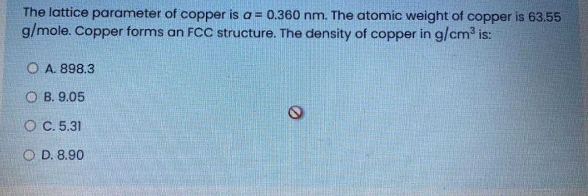 The lattice parameter of copper is a = 0.360 nm. The atomic weight of copper is 63.55
g/mole. Copper forms an FCC structure. The density of copper in g/cm is:
O A. 898.3
О В. 9.05
О С.5.31
O D. 8.90
