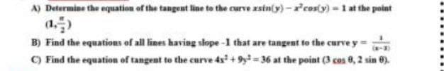 A) Determine the oquation of the tangent line to the curve xsin(y)- rcos(y)- 1 at the point
B) Find the equations of all lines having slope-1 that are tangent to the curve y=
-3)
C) Find the equation of tangent to the curve 4s + 9= 36 at the point (3 cos 8, 2 sin 0).
