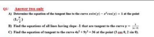 Q Answer two only
A) Determine the equation of the tangent line to the curve zsiny) -'cos(y) = 1 at the point
(a.)
B) Find the equations of all lines having slope -1 that are tangent to the curve y =
-3)
C) Find the equation of tangent to the curve 4s + 9y = 36 at the point (3 cos 8, 2 sin 0).
