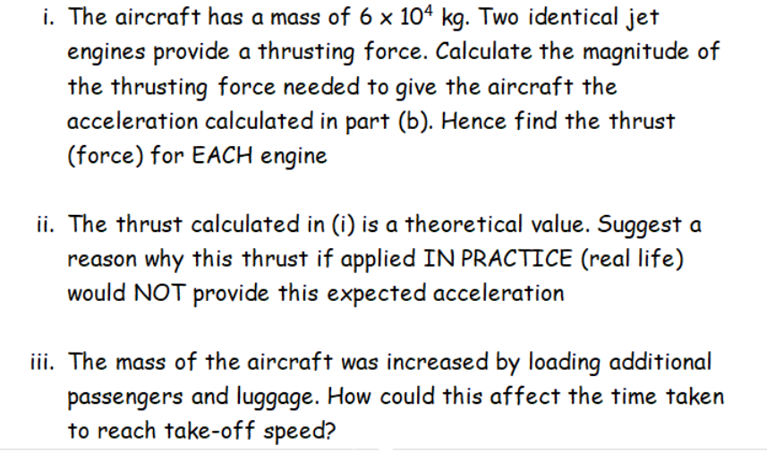 i. The aircraft has a mass of 6 x 104 kg. Two identical jet
engines provide a thrusting force. Calculate the magnitude of
the thrusting force needed to give the aircraft the
acceleration calculated in part (b). Hence find the thrust
(force) for EACH engine
ii. The thrust calculated in (i) is a theoretical value. Suggest a
reason why this thrust if applied IN PRACTICE (real life)
would NOT provide this expected acceleration
iii. The mass of the aircraft was increased by loading additional
passengers and luggage. How could this affect the time taken
to reach take-off speed?
