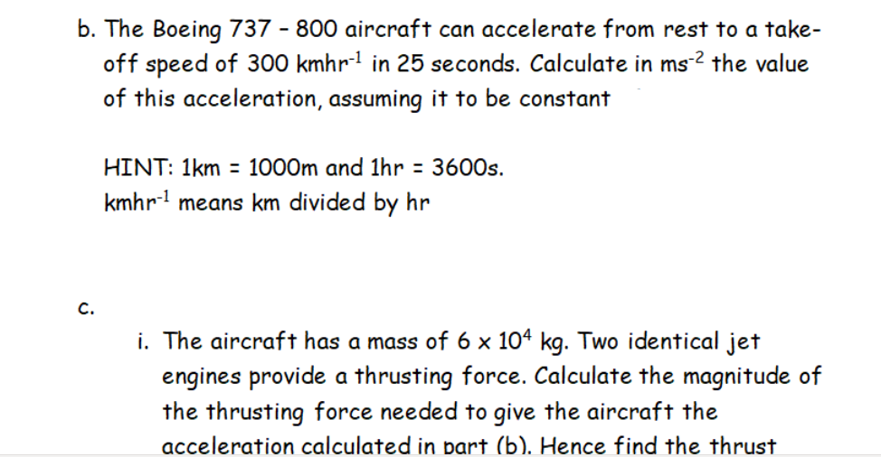 b. The Boeing 737 - 800 aircraft can accelerate from rest to a take-
off speed of 300 kmhr- in 25 seconds. Calculate in ms-2 the value
of this acceleration, assuming it to be constant
HINT: 1km = 1000m and 1hr = 3600s.
kmhr means km divided by hr
C.
i. The aircraft has a mass of 6 x 104 kg. Two identical jet
engines provide a thrusting force. Calculate the magnitude of
the thrusting force needed to give the aircraft the
acceleration calculated in bart (b). Hence find the thrust
