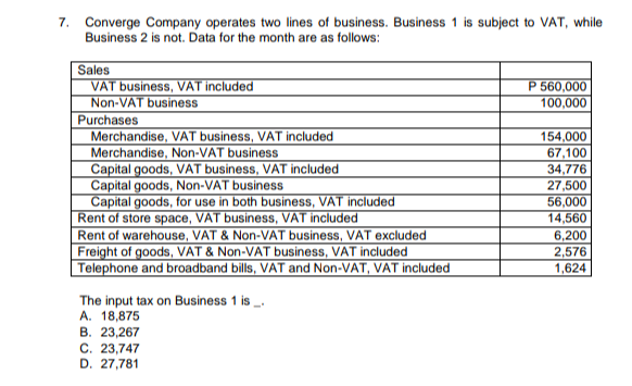 7. Converge Company operates two lines of business. Business 1 is subject to VAT, while
Business 2 is not. Data for the month are as follows:
Sales
VAT business, VAT included
Non-VAT business
Purchases
Merchandise, VAT business, VAT included
Merchandise, Non-VAT business
Capital goods, VAT business, VAT included
Capital goods, Non-VAT business
Capital goods, for use in both business, VAT included
Rent of store space, VAT business, VAT included
Rent of warehouse, VAT & Non-VAT business, VAT excluded
Freight of goods, VAT & Non-VAT business, VAT included
Telephone and broadband bills, VAT and Non-VAT, VAT included
The input tax on Business 1 is _.
A. 18,875
B. 23,267
C. 23,747
D. 27,781
P 560,000
100,000
154,000
67,100
34,776
27,500
56,000
14,560
6,200
2,576
1,624