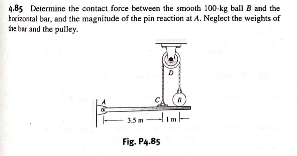 4.85 Determine the contact force between the smooth 100-kg ball B and the
horizontal bar, and the magnitude of the pin reaction at A. Neglect the weights of
the bar and the pulley.
A
C
3.5 m
D
tim
Fig. P4.85
B