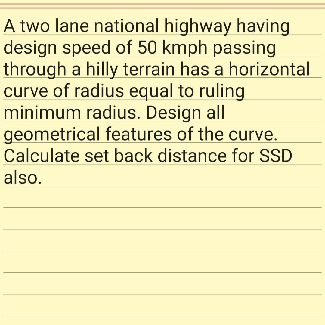 A two lane national highway having
design speed of 50 kmph passing
through a hilly terrain has a horizontal
curve of radius equal to ruling
minimum radius. Design all
geometrical features of the curve.
Calculate set back distance for SSD
also.