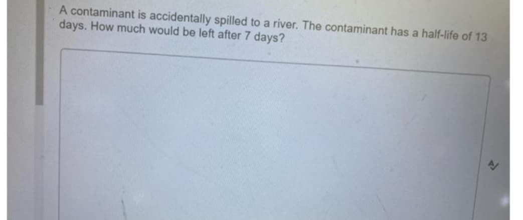 A contaminant is accidentally spilled to a river. The contaminant has a half-life of 13
days. How much would be left after 7 days?
