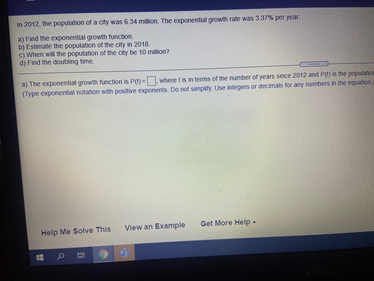 In 2012, the population of a city was 6.34 million. The exponential growth rate was 3.37% per year.
a) Find the exponential growth function.
b) Estimate the population of the city in 2018.
c) When will the population of the city be 10 million?
d) Find the doubling time.
.....
a) The exponential growth function is P(t) = where t is in terms of the number of years since 2012 and P(t) is the population
(Type exponential notation with positive exponents. Do not simplify. Use integers or decimals for any numbers in the equation.
View an Example
Get More Help -
Help Me Solve This
