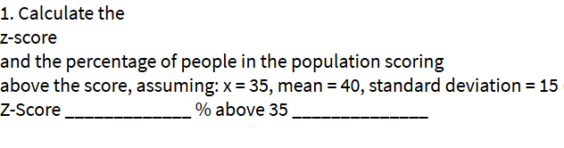 1. Calculate the
Z-score
and the percentage of people in the population scoring
above the score, assuming: x= 35, mean = 40, standard deviation = 15
% above 35
Z-Score
