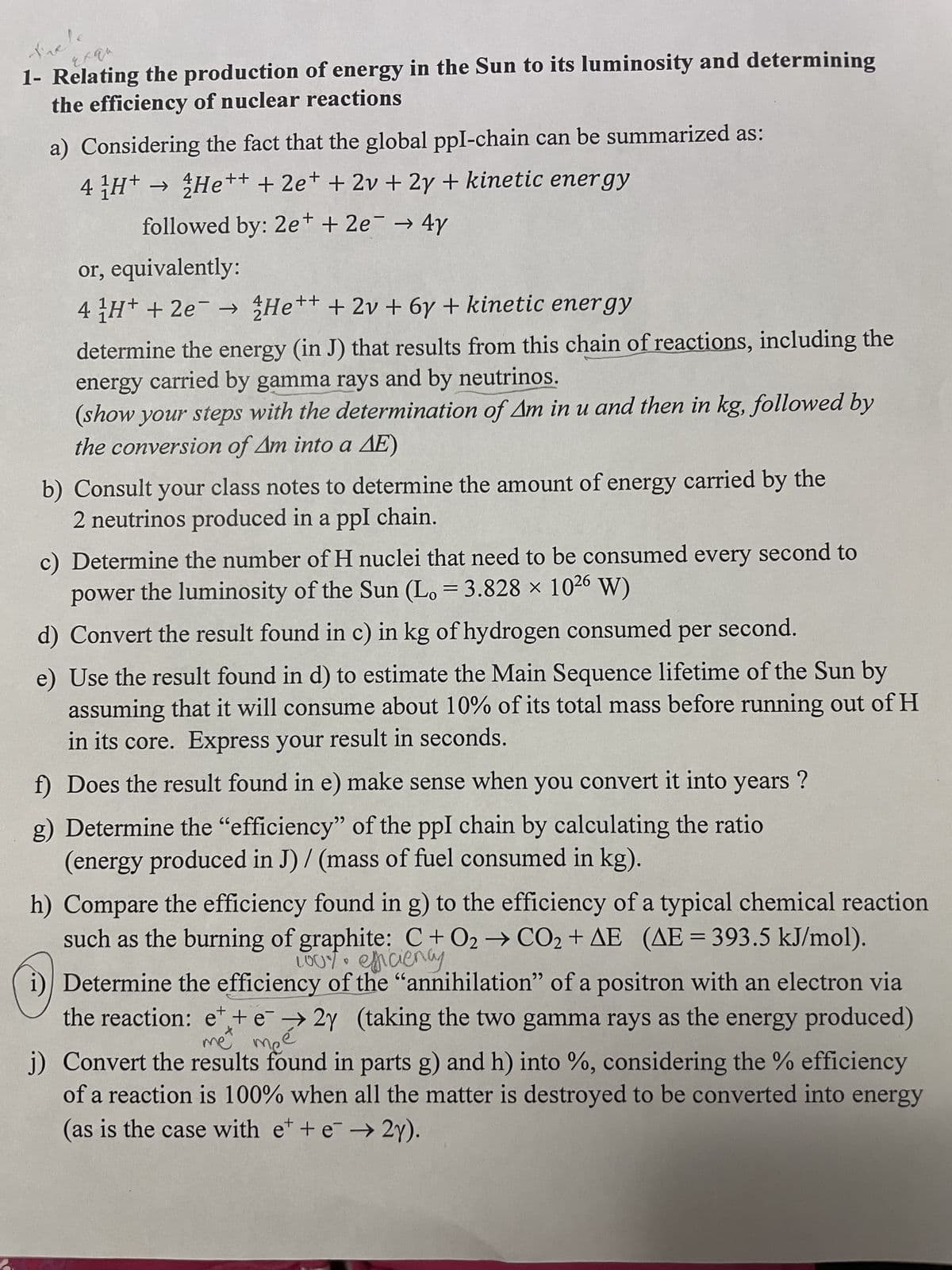 Trele
qu
1- Relating the production of energy in the Sun to its luminosity and determining
the efficiency of nuclear reactions
a) Considering the fact that the global ppl-chain can be summarized as:
4 ¹H+ → He++ + 2e+ + 2v + 2y + kinetic energy
followed by: 2e+ + 2e → 4y
-
or, equivalently:
4 H+ + 2e¯¯ → He++ + 2v + 6y + kinetic energy
determine the energy (in J) that results from this chain of reactions, including the
energy carried by gamma rays and by neutrinos.
(show your steps with the determination of Am in u and then in kg, followed by
the conversion of Am into a AE)
b) Consult your class notes to determine the amount of energy carried by the
2 neutrinos produced in a ppl chain.
c) Determine the number of H nuclei that need to be consumed every second to
power the luminosity of the Sun (Lo = 3.828 x 1026 W)
d) Convert the result found in c) in kg of hydrogen consumed per second.
e) Use the result found in d) to estimate the Main Sequence lifetime of the Sun by
assuming that it will consume about 10% of its total mass before running out of H
in its core. Express your result in seconds.
f) Does the result found in e) make sense when you convert it into years?
g) Determine the "efficiency" of the ppl chain by calculating the ratio
(energy produced in J)/ (mass of fuel consumed in kg).
h) Compare the efficiency found in g) to the efficiency of a typical chemical reaction
such as the burning of graphite: C+02 → CO₂ + AE (AE=393.5 kJ/mol).
100% efficiency
9
i) Determine the efficiency of the "annihilation" of a positron with an electron via
the reaction: et + e2y (taking the two gamma rays as the energy produced)
met
sé
j) Convert the results found in parts g) and h) into %, considering the % efficiency
+
of a reaction is 100% when all the matter is destroyed to be converted into energy
(as is the case with et + e→ 2y).
me