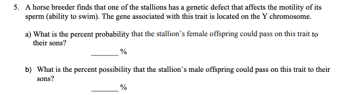5. A horse breeder finds that one of the stallions has a genetic defect that affects the motility of its
sperm (ability to swim). The gene associated with this trait is located on the Y chromosome.
a) What is the percent probability that the stallion's female offspring could pass on this trait to
their sons?
%
b) What is the percent possibility that the stallion's male offspring could pass on this trait to their
sons?
%
