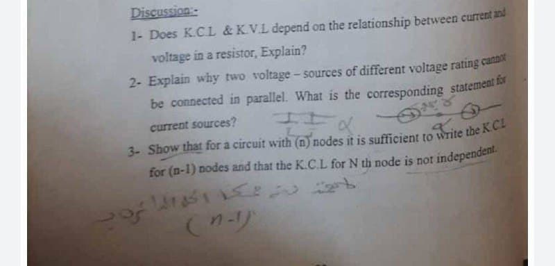 Discussion
1- Does K.CL & K.V.L depend on the relationship between current and
voltage in a resistor, Explain?
2- Explain why two voltage- sources of different voltage rating cann
of
current sources?
a.
for (n-1) nodes and that the K.CL for N th node is not independent.
