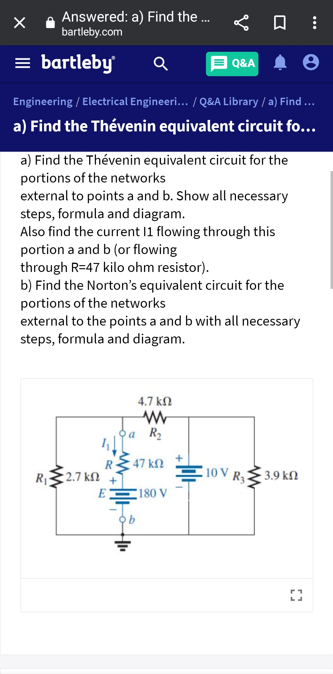 Answered: a) Find the ..
bartleby.com
= bartleby
Q&A
Engineering / Electrical Engineeri... / Q&A Library / a) Find ...
a) Find the Thévenin equivalent circuit fo...
a) Find the Thévenin equivalent circuit for the
portions of the networks
external to points a and b. Show all necessary
steps, formula and diagram.
Also find the current 11 flowing through this
portion a and b (or flowing
through R=47 kilo ohm resistor).
b) Find the Norton's equivalent circuit for the
portions of the networks
external to the points a and b with all necessary
steps, formula and diagram.
4.7 kN
Oa R2
R
47 kM ±
10 V R3
R1
2.7 kN +
3.9 kN
E
180 V
