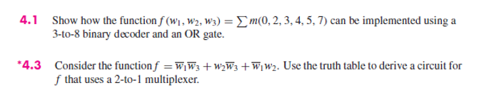 4.1 Show how the function f (W1, w2, w3) =Em(0, 2, 3, 4, 5, 7) can be implemented using a
3-to-8 binary decoder and an OR gate.
*4.3 Consider the function f = wiW3 +W2W3 +W¡W2. Use the truth table to derive a circuit for
f that uses a 2-to-1 multiplexer.
