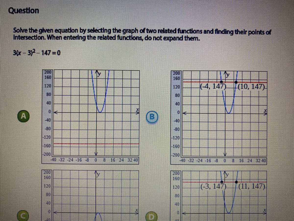 Questlon
Solve the given equation by selecting the graph of two related functions and finding thelr polnts of
Intersectlon. When entering the related functions, do not expand them.
3(x-3)2-147=0
200
200
160
160
-(-4,147)
|(10, 147)
120
120
80
80
40
40
A
-40
-40
-80
-80
-120
-120
-160
-160
200
-40 -32 -24 -16 -8
-200
-40 -32 -24 -16-8
0.
8.
16 24 3240
8 16 24 32 40
200
160
200
160
120
(-3, 147)
|(11, 147)
120
08
40
80
40
D.
B.
